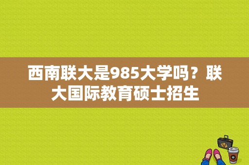 西南联大是985大学吗？联大国际教育硕士招生