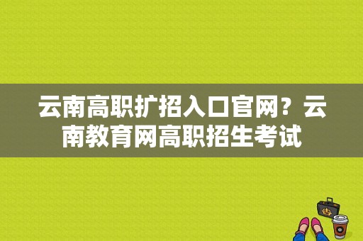 云南高职扩招入口官网？云南教育网高职招生考试