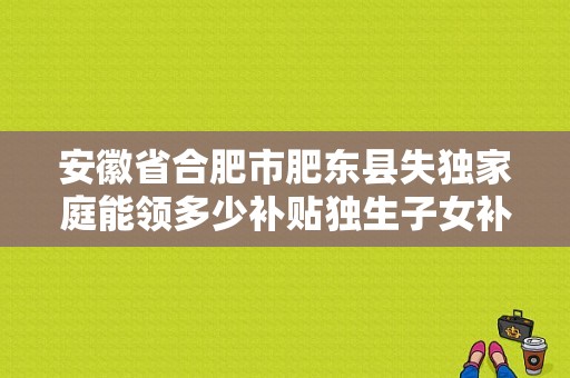 安徽省合肥市肥东县失独家庭能领多少补贴独生子女补贴？肥东义务教育招生简章