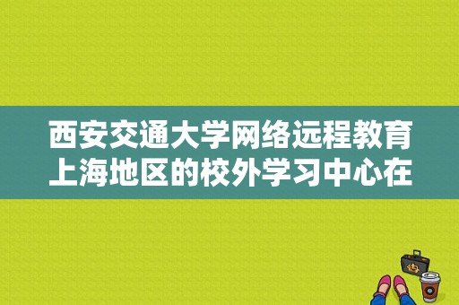 西安交通大学网络远程教育上海地区的校外学习中心在什么地方，我想去那咨询些关于网络专升本的事情？上海远程教育招生