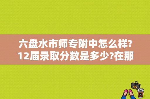 六盘水市师专附中怎么样?12届录取分数是多少?在那个位置？（六盘水市特殊教育师范招生）