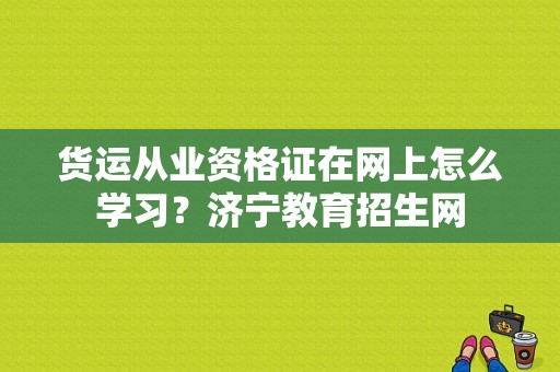 货运从业资格证在网上怎么学习？济宁教育招生网