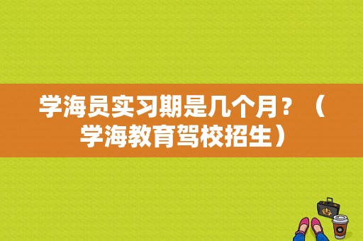 学海员实习期是几个月？（学海教育驾校招生）