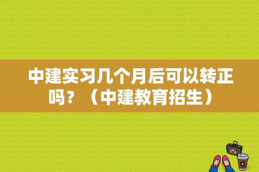中建实习几个月后可以转正吗？（中建教育招生）