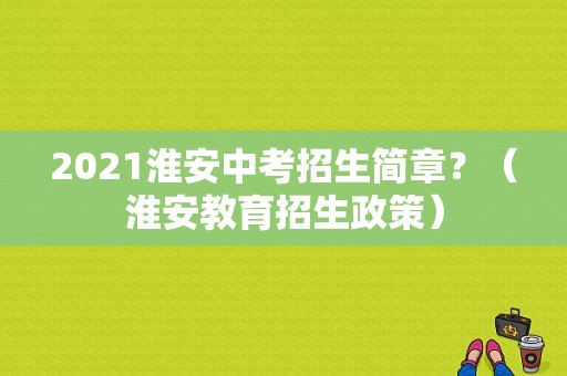 2021淮安中考招生简章？（淮安教育招生政策）