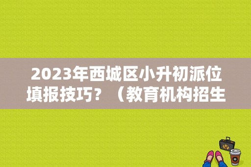 2023年西城区小升初派位填报技巧？（教育机构招生秘诀）