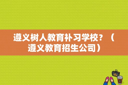 遵义树人教育补习学校？（遵义教育招生公司）