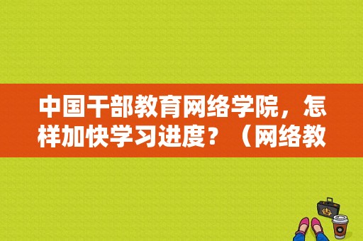 中国干部教育网络学院，怎样加快学习进度？（网络教育贵州招生）