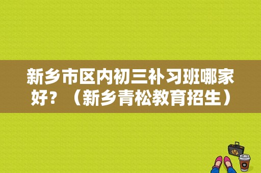 新乡市区内初三补习班哪家好？（新乡青松教育招生）