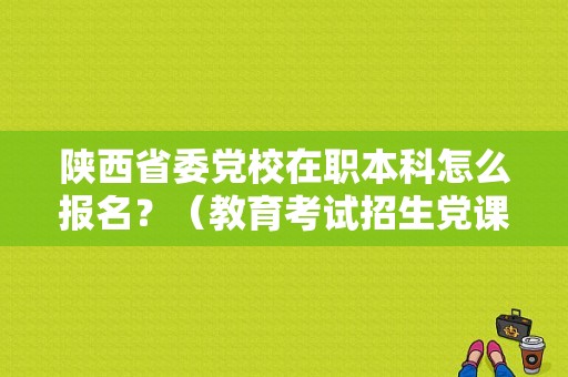 陕西省委党校在职本科怎么报名？（教育考试招生党课）