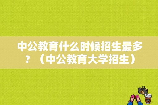 中公教育什么时候招生最多？（中公教育大学招生）