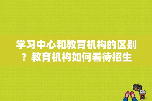 学习中心和教育机构的区别？教育机构如何看待招生