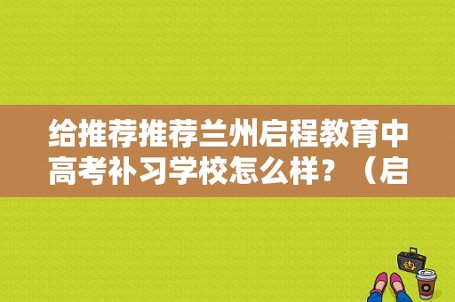 给推荐推荐兰州启程教育中高考补习学校怎么样？（启程教育全年招生中）