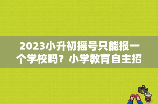 2023小升初摇号只能报一个学校吗？小学教育自主招生院校
