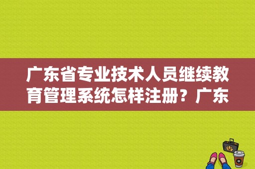 广东省专业技术人员继续教育管理系统怎样注册？广东继续教育招生