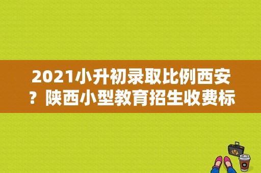 2021小升初录取比例西安？陕西小型教育招生收费标准