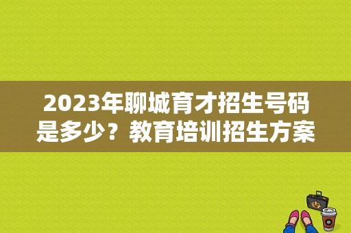 2023年聊城育才招生号码是多少？教育培训招生方案公司电话